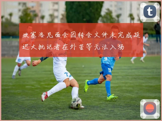 坎塞洛见面会因转会文件未完成延迟大批记者在外苦等无法入场