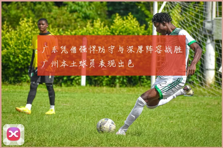 广东凭借强悍防守与深厚阵容战胜广州本土球员表现出色