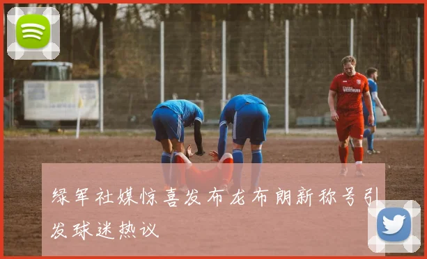 绿军社媒惊喜发布龙布朗新称号引发球迷热议