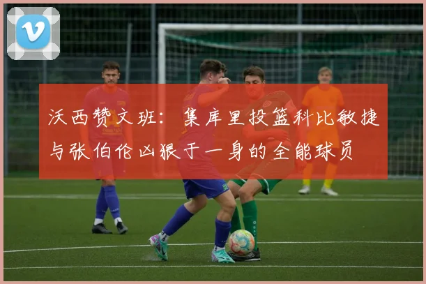 沃西赞文班：集库里投篮科比敏捷与张伯伦凶狠于一身的全能球员