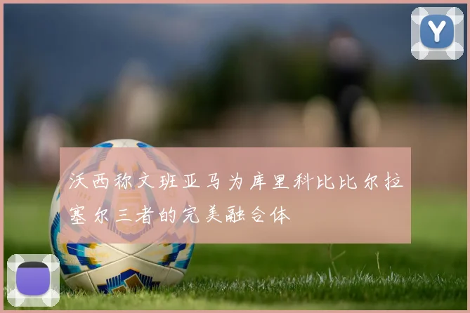 沃西称文班亚马为库里科比比尔拉塞尔三者的完美融合体