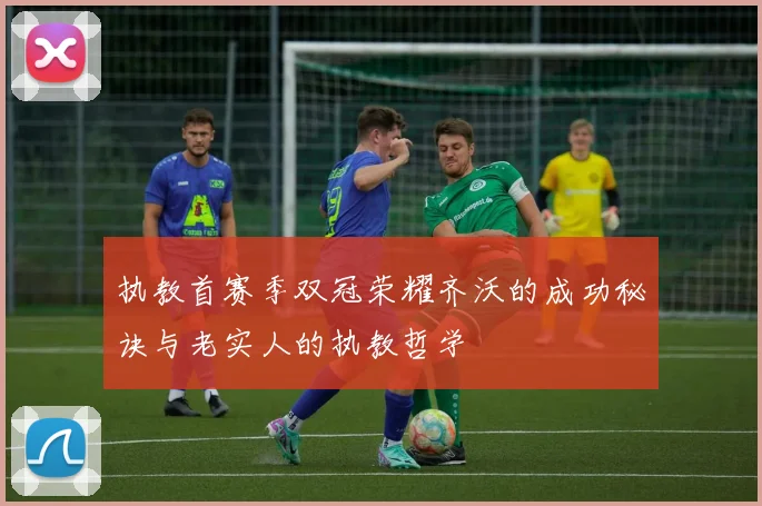 执教首赛季双冠荣耀齐沃的成功秘诀与老实人的执教哲学