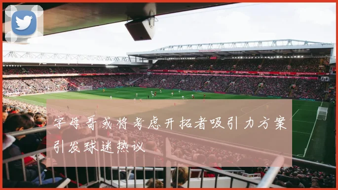 字母哥或将考虑开拓者吸引力方案引发球迷热议
