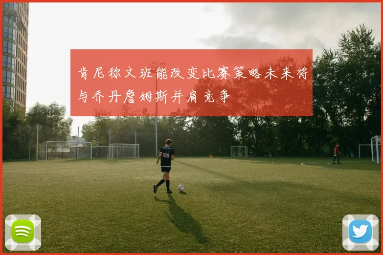肯尼称文班能改变比赛策略未来将与乔丹詹姆斯并肩竞争