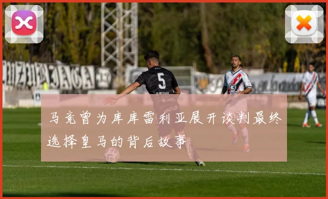 马竞曾为库库雷利亚展开谈判最终选择皇马的背后故事