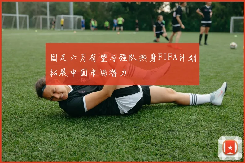国足六月有望与强队热身FIFA计划拓展中国市场潜力